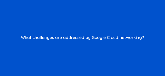 what challenges are addressed by google cloud networking 26460