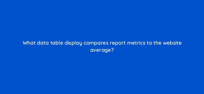 what data table display compares report metrics to the website average 1502