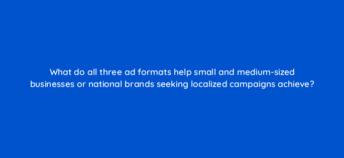 what do all three ad formats help small and medium sized businesses or national brands seeking localized campaigns achieve 10610