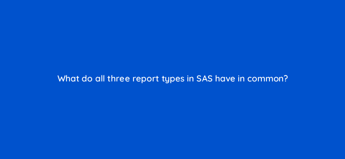 what do all three report types in sas have in common 94630