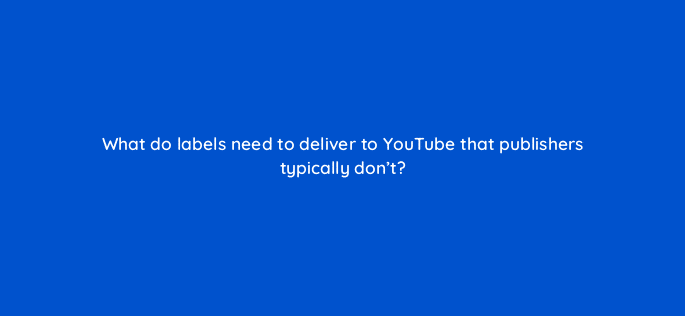 what do labels need to deliver to youtube that publishers typically dont 35183
