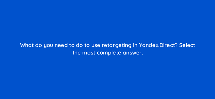 what do you need to do to use retargeting in yandex direct select the most complete answer 12068