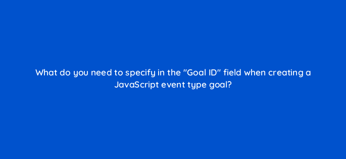 what do you need to specify in the goal id field when creating a javascript event type goal 11763