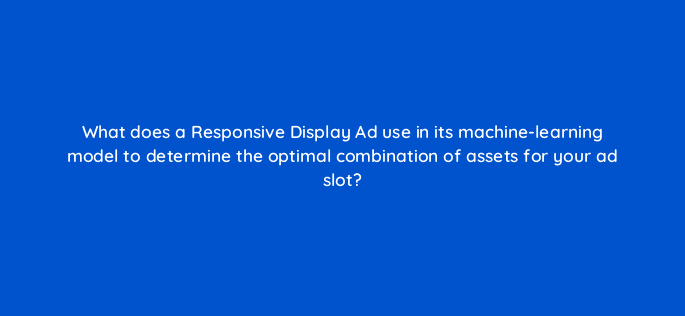 what does a responsive display ad use in its machine learning model to determine the optimal combination of assets for your ad slot 20627