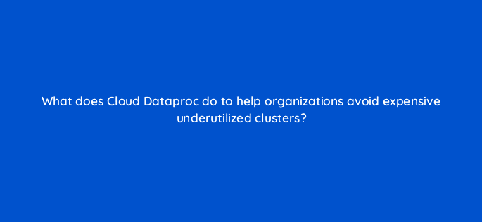 what does cloud dataproc do to help organizations avoid expensive underutilized clusters 26615