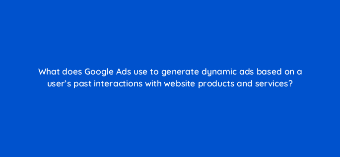 what does google ads use to generate dynamic ads based on a users past interactions with website products and services 13636