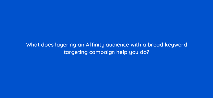 what does layering an affinity audience with a broad keyword targeting campaign help you do 21405