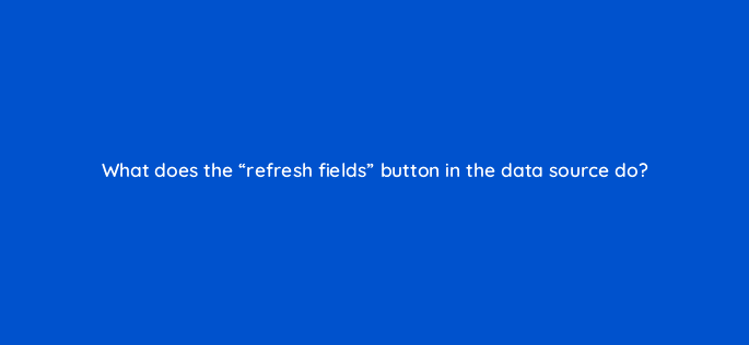 what does the refresh fields button in the data source do 13544