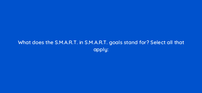 what does the s m a r t in s m a r t goals stand for select all that apply 79603