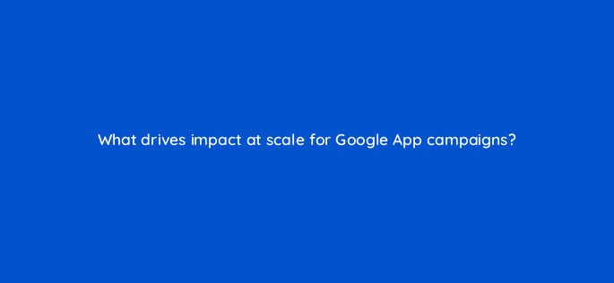 what drives impact at scale for google app campaigns 24400