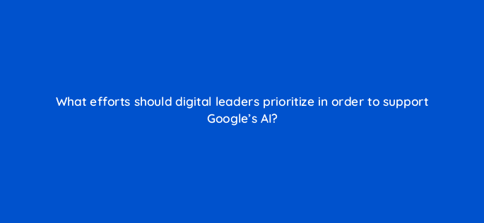 what efforts should digital leaders prioritize in order to support googles ai 122082