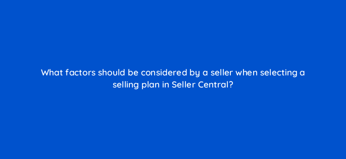 what factors should be considered by a seller when selecting a selling plan in seller central 35982
