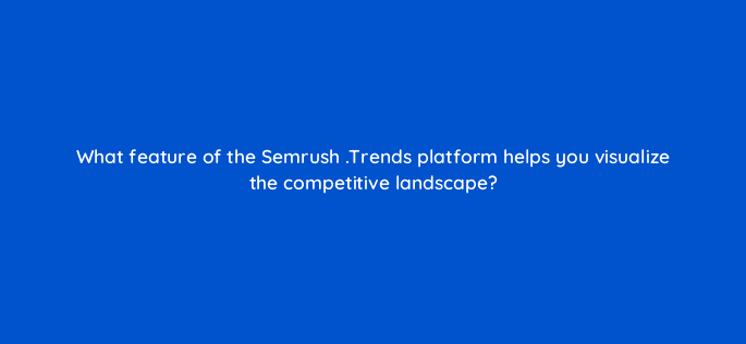 what feature of the semrush trends platform helps you visualize the competitive landscape 110109
