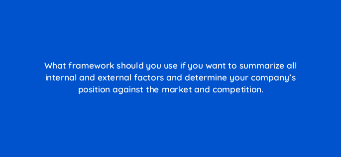 what framework should you use if you want to summarize all internal and external factors and determine your companys position against the market and competition 110111