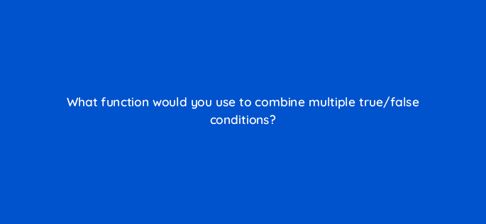 what function would you use to combine multiple true false conditions 12535
