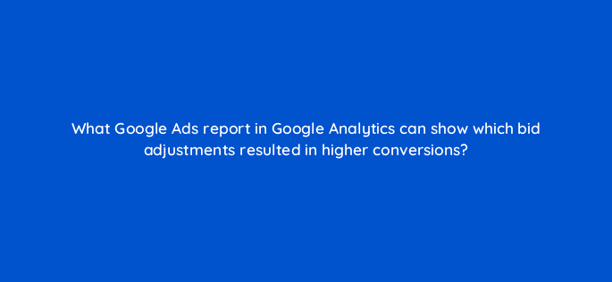 what google ads report in google analytics can show which bid adjustments resulted in higher conversions 8161