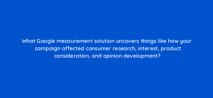 what google measurement solution uncovers things like how your campaign affected consumer research interest product consideration and opinion development 14482