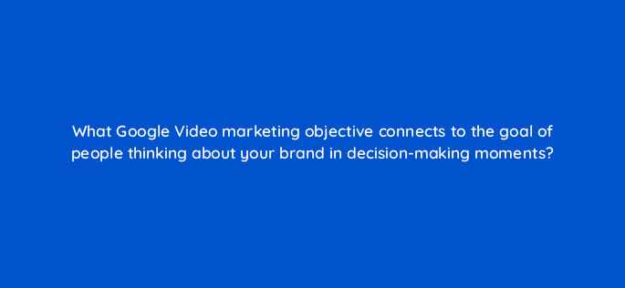 what google video marketing objective connects to the goal of people thinking about your brand in decision making moments 112047