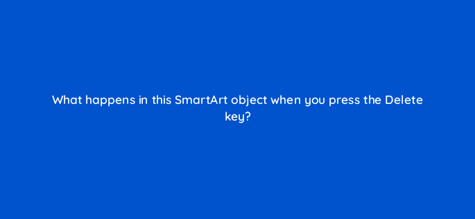 what happens in this smartart object when you press the delete key 49081