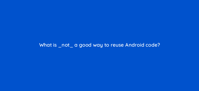 what is not a good way to reuse android code 48239