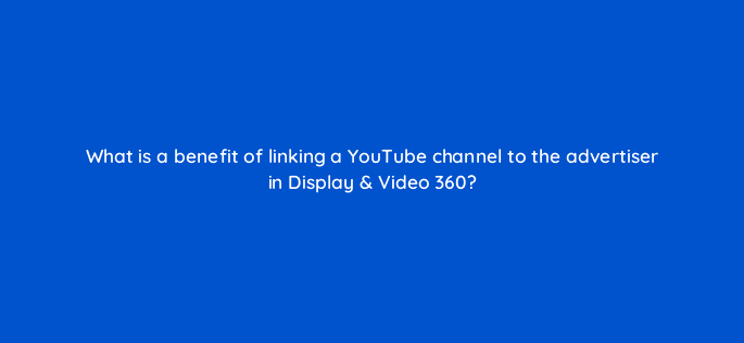 what is a benefit of linking a youtube channel to the advertiser in display video 360 10036
