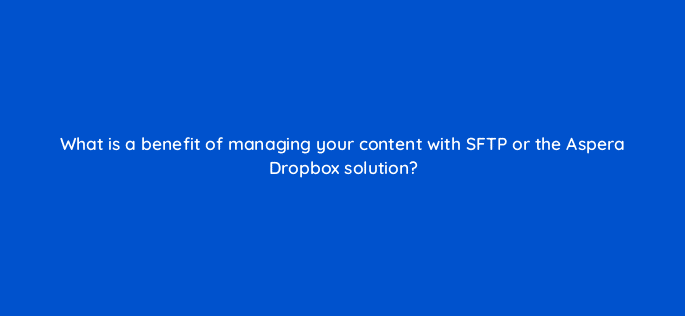what is a benefit of managing your content with sftp or the aspera dropbox solution 9102