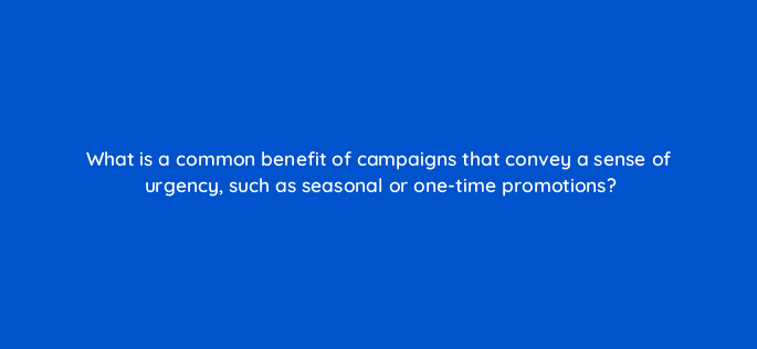 what is a common benefit of campaigns that convey a sense of urgency such as seasonal or one time promotions 123093