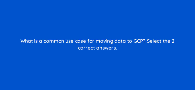 what is a common use case for moving data to gcp select the 2 correct answers 26577