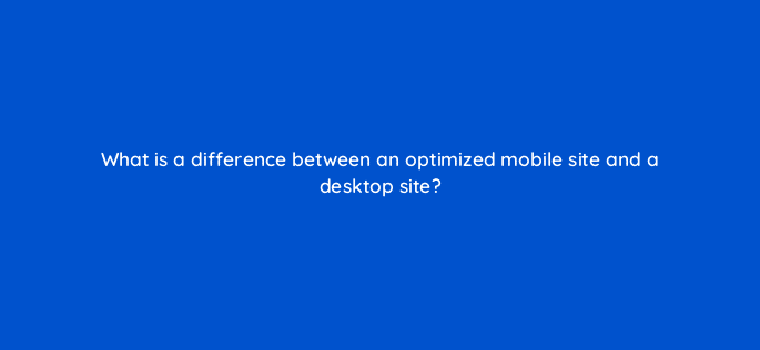 what is a difference between an optimized mobile site and a desktop site 15812