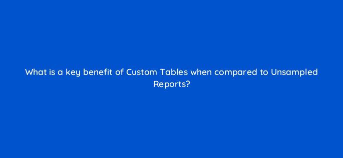 what is a key benefit of custom tables when compared to unsampled reports 8015