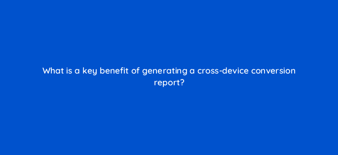 what is a key benefit of generating a cross device conversion report 15815