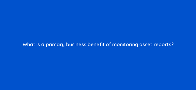 what is a primary business benefit of monitoring asset reports 8568