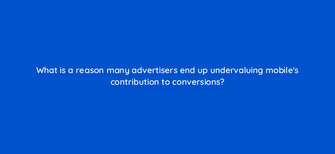what is a reason many advertisers end up undervaluing mobiles contribution to conversions 1881
