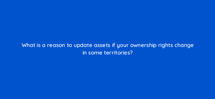 what is a reason to update assets if your ownership rights change in some territories 8692