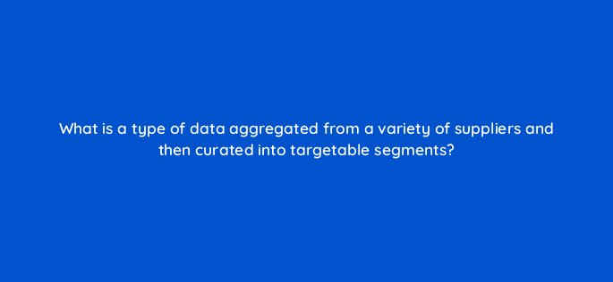 what is a type of data aggregated from a variety of suppliers and then curated into targetable segments 11029