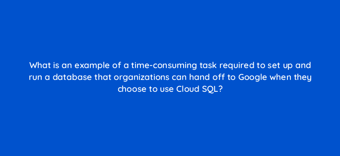what is an example of a time consuming task required to set up and run a database that organizations can hand off to google when they choose to use cloud sql 26538