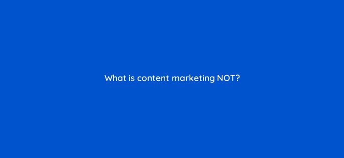 what is content marketing not 110619