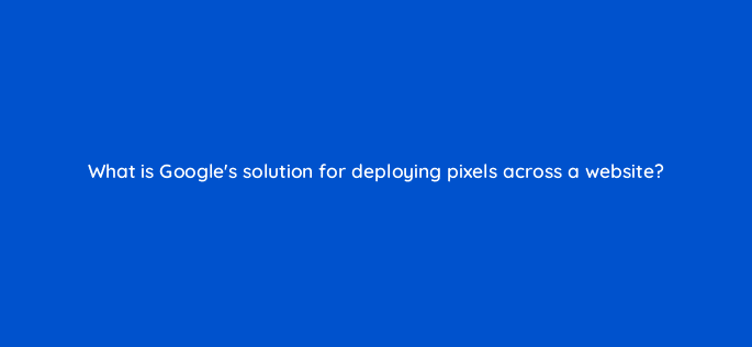 what is googles solution for deploying pixels across a website 11123