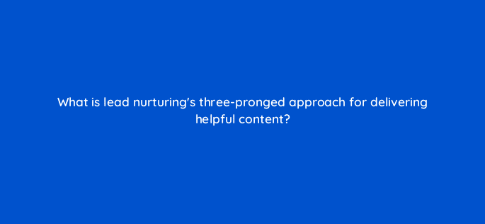 what is lead nurturings three pronged approach for delivering helpful content 4948