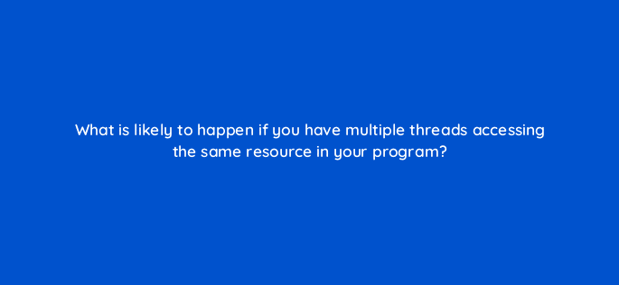 what is likely to happen if you have multiple threads accessing the same resource in your program 76990