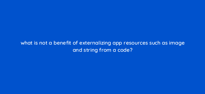 what is not a benefit of externalizing app resources such as image and string from a code 48256