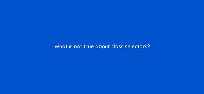 what is not true about class selectors 48497