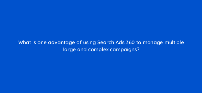 what is one advantage of using search ads 360 to manage multiple large and complex campaigns 15947