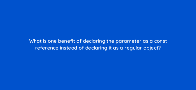 what is one benefit of declaring the parameter as a const reference instead of declaring it as a regular object 77054