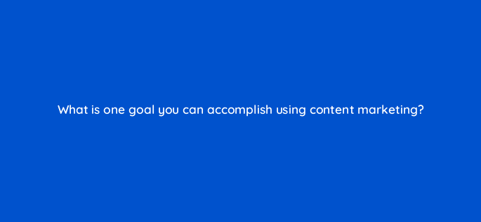 what is one goal you can accomplish using content marketing 28364
