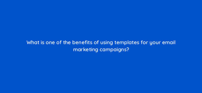 what is one of the benefits of using templates for your email marketing campaigns 7296
