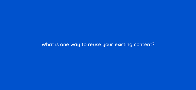 what is one way to reuse your existing content 110631