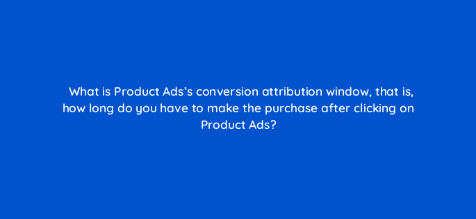 what is product adss conversion attribution window that is how long do you have to make the purchase after clicking on product ads 126734 2