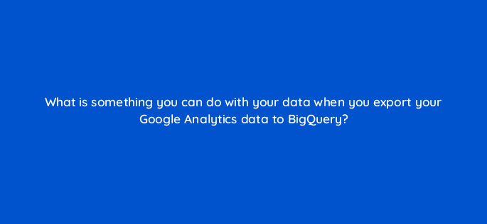 what is something you can do with your data when you export your google analytics data to bigquery 99958