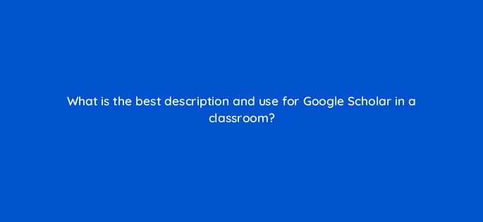 what is the best description and use for google scholar in a classroom 28472